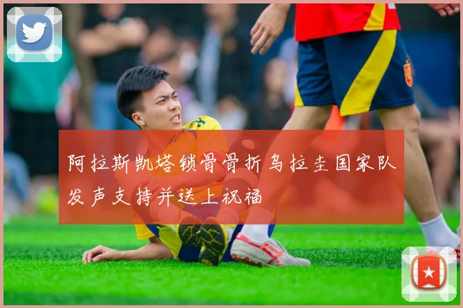阿拉斯凯塔锁骨骨折乌拉圭国家队发声支持并送上祝福