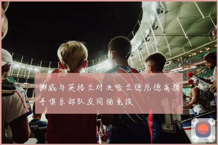 挪威与英格兰对决哈兰德厄德高携手俱乐部队友同场竞技