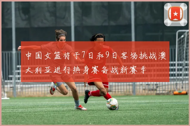 中国女篮将于7日和9日客场挑战澳大利亚进行热身赛备战新赛季