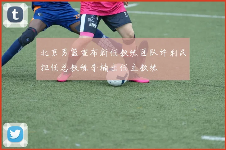 北京男篮宣布新任教练团队许利民担任总教练李楠出任主教练