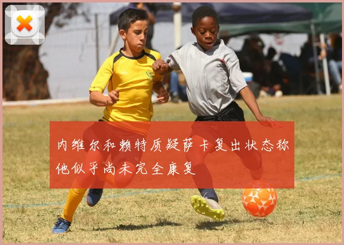 内维尔和赖特质疑萨卡复出状态称他似乎尚未完全康复
