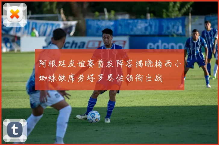 阿根廷友谊赛首发阵容揭晓梅西小蜘蛛缺席劳塔罗恩佐领衔出战