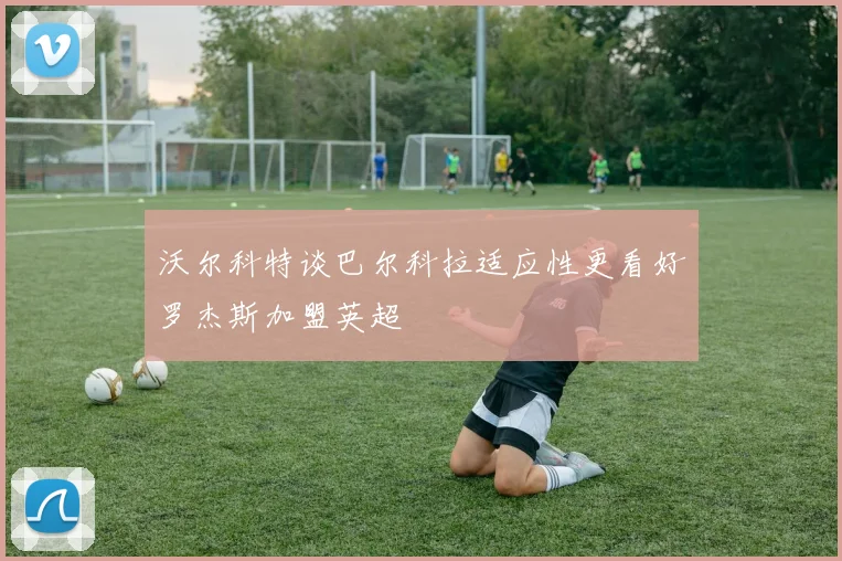 沃尔科特谈巴尔科拉适应性更看好罗杰斯加盟英超