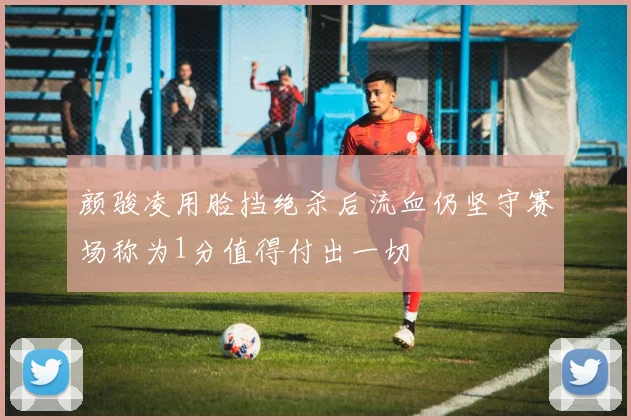颜骏凌用脸挡绝杀后流血仍坚守赛场称为1分值得付出一切