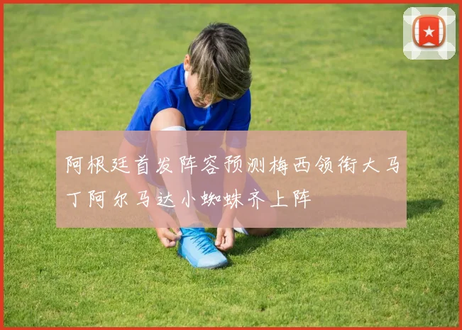 阿根廷首发阵容预测梅西领衔大马丁阿尔马达小蜘蛛齐上阵
