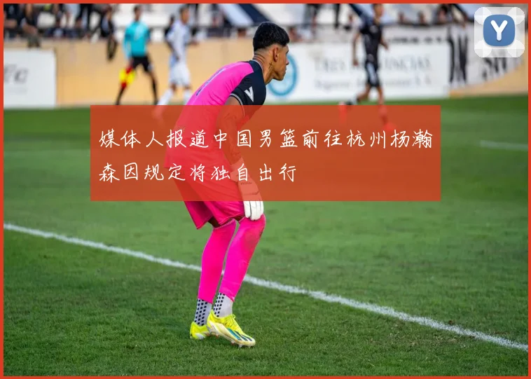 媒体人报道中国男篮前往杭州杨瀚森因规定将独自出行