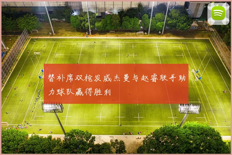 替补席双枪发威杰曼与赵睿联手助力球队赢得胜利