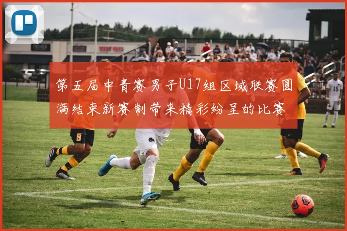第五届中青赛男子U17组区域联赛圆满结束新赛制带来精彩纷呈的比赛体验