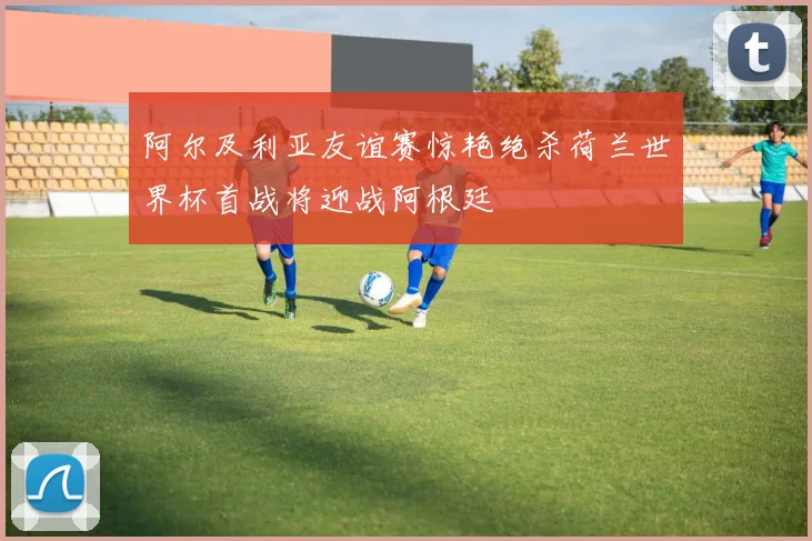阿尔及利亚友谊赛惊艳绝杀荷兰世界杯首战将迎战阿根廷