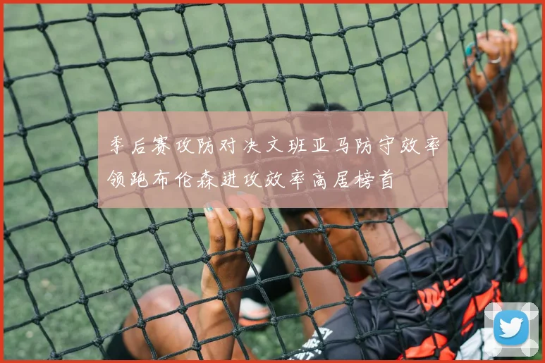 季后赛攻防对决文班亚马防守效率领跑布伦森进攻效率高居榜首