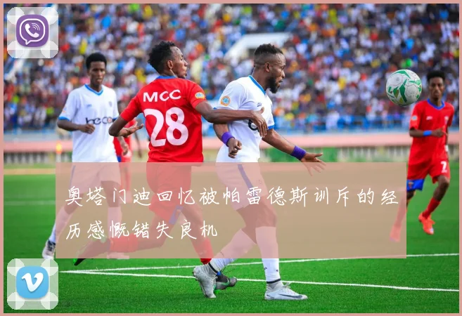 奥塔门迪回忆被帕雷德斯训斥的经历感慨错失良机